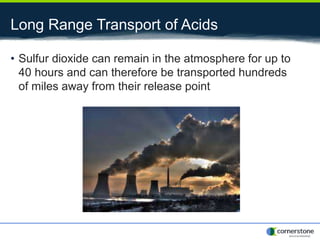 Long Range Transport of Acids
• Sulfur dioxide can remain in the atmosphere for up to
40 hours and can therefore be transported hundreds
of miles away from their release point
 