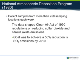 National Atmospheric Deposition Program
(1980)
• Collect samples from more than 250 sampling
locations each week
The data shaped Clean Air Act of 1990
regulations on reducing sulfur dioxide and
nitrous oxide emissions
•Goal was to achieve a 50% reduction is
SO2 emissions by 2010
 