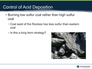 Control of Acid Deposition
• Burning low sulfur coal rather than high sulfur
coal
• Coal west of the Rockies has less sulfur than eastern
coal
• Is this a long term strategy?
 