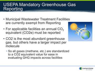 USEPA Mandatory Greenhouse Gas
Reporting
• Municipal Wastewater Treatment Facilities
are currently exempt from Reporting
• For applicable facilities an annual CO2
equivalent (CO2e) must be reported
• CO2 is the most abundant greenhouse
gas, but others have a larger impact per
molecule
• So all gases (methane, etc.) are standardized
to a CO2 equivalent value for ease in
evaluating GHG impacts across facilities
 