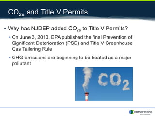 CO2e and Title V Permits
• Why has NJDEP added CO2e to Title V Permits?
• On June 3, 2010, EPA published the final Prevention of
Significant Deterioration (PSD) and Title V Greenhouse
Gas Tailoring Rule
• GHG emissions are beginning to be treated as a major
pollutant
 