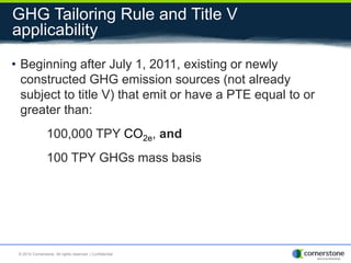 GHG Tailoring Rule and Title V
applicability
• Beginning after July 1, 2011, existing or newly
constructed GHG emission sources (not already
subject to title V) that emit or have a PTE equal to or
greater than:
100,000 TPY CO2e, and
100 TPY GHGs mass basis
© 2014 Cornerstone. All rights reserved. | Confidential
 