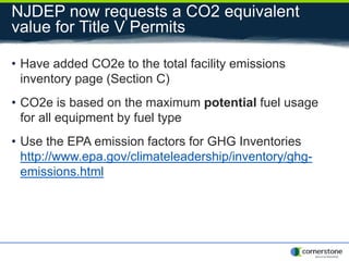 NJDEP now requests a CO2 equivalent
value for Title V Permits
• Have added CO2e to the total facility emissions
inventory page (Section C)
• CO2e is based on the maximum potential fuel usage
for all equipment by fuel type
• Use the EPA emission factors for GHG Inventories
http://www.epa.gov/climateleadership/inventory/ghg-
emissions.html
 