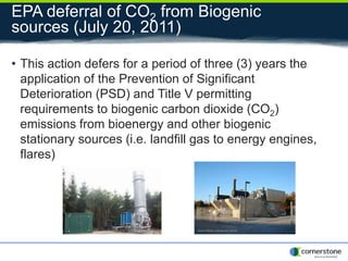 EPA deferral of CO2 from Biogenic
sources (July 20, 2011)
• This action defers for a period of three (3) years the
application of the Prevention of Significant
Deterioration (PSD) and Title V permitting
requirements to biogenic carbon dioxide (CO2)
emissions from bioenergy and other biogenic
stationary sources (i.e. landfill gas to energy engines,
flares)
 