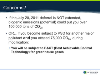 Concerns?
• If the July 20, 2011 deferral is NOT extended,
biogenic emissions (potential) could put you over
100,000 tons of CO2e
• OR…If you become subject to PSD for another major
pollutant and you exceed 75,000 CO2e during
modification:
• You will be subject to BACT (Best Achievable Control
Technology) for greenhouse gases
 