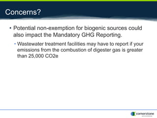 Concerns?
• Potential non-exemption for biogenic sources could
also impact the Mandatory GHG Reporting.
• Wastewater treatment facilities may have to report if your
emissions from the combustion of digester gas is greater
than 25,000 CO2e
 