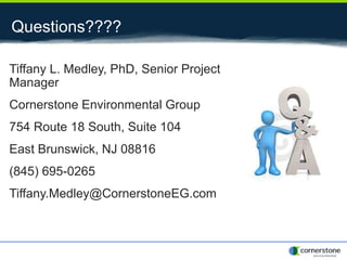 Questions????
Tiffany L. Medley, PhD, Senior Project
Manager
Cornerstone Environmental Group
754 Route 18 South, Suite 104
East Brunswick, NJ 08816
(845) 695-0265
Tiffany.Medley@CornerstoneEG.com
 