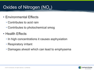 Oxides of Nitrogen (NOx)
• Environmental Effects
• Contributes to acid rain
• Contributes to photochemical smog
• Health Effects
• In high concentrations it causes asphyxiation
• Respiratory irritant
• Damages alveoli which can lead to emphysema
© 2014 Cornerstone. All rights reserved. | Confidential
 