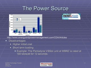 The Power Source Disadvantages Higher initial cost Short term loading Example: The Pentadyne VSSdc unit at WBRZ is rated at 160 kilowatt for 13 seconds. http://www.energyandpowermanagement.com/CDA/Articles 