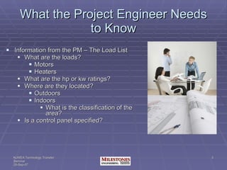 What the Project Engineer Needs to Know Information from the PM – The Load List What are the loads? Motors Heaters What are the hp or kw ratings? Where are they located? Outdoors Indoors What is the classification of the area? Is a control panel specified? 
