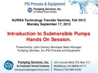 NJWEA Technology Transfer Seminar, Fall 2012
Monday September 17, 2012
Introduction to Submersible Pumps
Hands On Session.
Presented by: John Corkery Municipal Sales Manager
Pumping Services, Inc./PSI Process and Equipment
 
