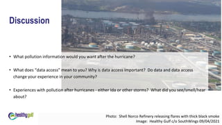 Discussion
• What pollution information would you want after the hurricane?
• What does “data access” mean to you? Why is data access important? Do data and data access
change your experience in your community?
• Experiences with pollution after hurricanes - either Ida or other storms? What did you see/smell/hear
about?
Photo: Shell Norco Refinery releasing flares with thick black smoke
Image: Healthy Gulf c/o SouthWings 09/04/2021
 