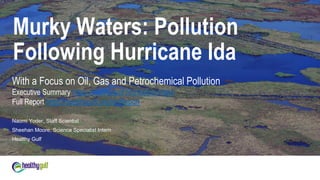 7/29/2022 1
Naomi Yoder, Staff Scientist
Sheehan Moore, Science Specialist Intern
Healthy Gulf
Murky Waters: Pollution
Following Hurricane Ida
With a Focus on Oil, Gas and Petrochemical Pollution
Executive Summary https://healthygulf.org/IdaSummary
Full Report https://healthygulf.org/IdaReport
 