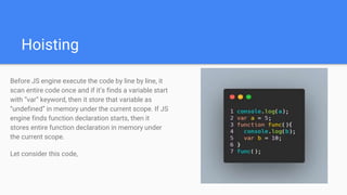 Hoisting
Before JS engine execute the code by line by line, it
scan entire code once and if it’s finds a variable start
with “var” keyword, then it store that variable as
“undefined” in memory under the current scope. If JS
engine finds function declaration starts, then it
stores entire function declaration in memory under
the current scope.
Let consider this code,
 