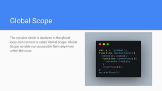 Global Scope
The variable which is declared in the global
execution context is called Global Scope. Global
Scope variable can accessible from anywhere
within the code.
 