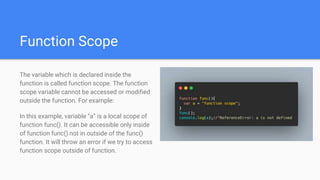 Function Scope
The variable which is declared inside the
function is called function scope. The function
scope variable cannot be accessed or modified
outside the function. For example:
In this example, variable “a” is a local scope of
function func(). It can be accessible only inside
of function func() not in outside of the func()
function. It will throw an error if we try to access
function scope outside of function.
 