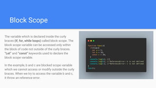 Block Scope
The variable which is declared inside the curly
braces (If, for, while loops) called block scope. The
block scope variable can be accessed only within
the block of code not outside of the curly braces.
“Let” and “const” keywords used to declare the
block scope variable.
In the example, b and c are blocked scope variable
which we cannot access or modify outside the curly
braces. When we try to access the variable b and c,
it throw an reference error.
 