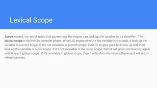 Lexical Scope
Scope means, the set of rules that govern how the engine can look up the variable by its identifier . The
lexical scope is defined in compiler phase. When JS engine execute the variable in the code, it look up the
variable in current scope. If it’s not available in current scope, then JS engine goes level one up and then
look up the variable in outer scope. If it’s not available in the outer scope, then it will goes one level up again
until it reach global scope. If it’s available in global scope, then it will return the value otherwise it will return
reference error.
 