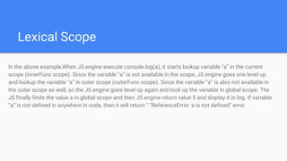 Lexical Scope
In the above example,When JS engine execute console.log(a), it starts lookup variable “a” in the current
scope (innerFunc scope). Since the variable “a” is not available in the scope, JS engine goes one level up
and lookup the variable “a” in outer scope (outerFunc scope). Since the variable “a” is also not available in
the outer scope as well, so the JS engine goes level up again and look up the variable in global scope. The
JS finally finds the value a in global scope and then JS engine return value 5 and display it in log. If variable
“a” is not defined in anywhere in code, then it will return “ “ReferenceError: a is not defined” error.
 