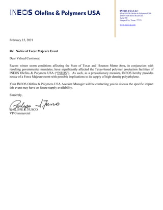 INEOS USA LLC
d/b/a INEOS Olefins & Polymers USA
2600 South Shore Boulevard
Suite 500
League City, Texas 77573
www.ineos-op.com
February 15, 2021
Re: Notice of Force Majeure Event
Dear Valued Customer:
Recent winter storm conditions affecting the State of Texas and Houston Metro Area, in conjunction with
resulting governmental mandates, have significantly affected the Texas-based polymer production facilities of
INEOS Olefins & Polymers USA (“INEOS”). As such, as a precautionary measure, INEOS hereby provides
notice of a Force Majeure event with possible implications to its supply of high-density polyethylene.
Your INEOS Olefins & Polymers USA Account Manager will be contacting you to discuss the specific impact
this event may have on future supply availability.
Sincerely,
PHILIPPE S. FUSCO
VP Commercial
 