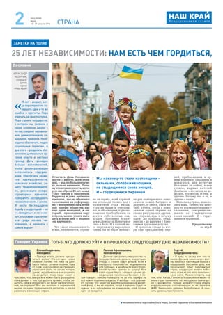 НАШ КРАЙ
№4(4)
12 – 25 августа 2016 СТРАНА2
Материалы полосы подготовили Ольга Мороз, Евгений Сидоренко и Екатерина Акиншина
Отмечать День Независи-
мости – вместе, всей стра-
ной, – мы, по большому сче-
ту, только начинаем. Пото-
му что независимость, кото-
рую мы обрели 25 лет назад,
– без танков и выстрелов,
баррикад и даже митингов
протеста, после обычного
голосования на референду-
ме, – воспринималась нема-
лой частью общества как
еще один выходной, в ко-
торый, присоединив пару
отгулов, можно успеть съез-
дить к морю или к родным
«на картошку».
Что такое независимость
и как, оказывается, страш-
но ее терять, всей страной
мы осознали только два с
половиной года назад.
Утратив Крым и вчитыва-
ясь в объявления о распо-
ложении бомбоубежищ на
дверях собственных под-
ъездов. Принимая бежен-
цевизДонбасса.Испытывая
гнев и боль. И в полной ме-
ре ощутив цену выражения
«лишь бы не было войны»,
не раз повторяемого поко-
лением наших бабушек и
дедушек. И снова, как в на-
чале 1990-х, когда с появ-
лением одной страны на
глазах разрушалась другая,
мы спорили, куда и почему
идем. До хрипоты, обид,
иногда – до разрыва с близ-
кими и друзьями детства.
И при этом – глядя на вче-
ра еще гражданских пар-
ней, прибывающих в ар-
мию в хлипких сандалиях и
мокасинах, или встречая
бежавших от войны, в чем
стояли, мирных жителей
Донбасса, – несли им из до-
му все, что могли. И тем, и
другим. Потому что и те, и
другие – наши.
Менялась страна, изменя-
лись и мы. Точнее, мы нако-
нец-то стали настоящими –
сильными, сопереживаю-
щими, не стыдящимися
своих эмоций. И – гордя-
щимися Украиной.
Продолжение
на стр.3
«
25 лет – возраст, ког-
да пора перестать со-
вершать одни и те же
ошибки и просчеты. Пора
отвечать за свои поступки.
Пора строить государство,
о котором мы заявили в
своем Основном Законе –
по-настоящему независи-
мое, демократическое, со-
циальное, правовое. Необ-
ходимо обеспечить людям
социальные гарантии. А
для этого – разделить обя-
занности центральных ор-
ганов власти и местных
громад. Дать громадам
больше возможностей,
чтобы децентрализация
наполнилась содержа-
нием. Обеспечить разви-
тие промышленности,
сельского хозяйства, за-
щиту товаропроизводите-
ля, реализацию инфра-
структурных проектов.
Прекратить распродавать
госсобственность и землю.
И вести беспощадную
борьбу с коррупцией – не
«с середины» и не «сни-
зу», отыскивая стрелочни-
ков среди мелких чи-
новников, а начинать с
самого верха»
АЛЕКСАНДР
МАЗУРЧАК,
сопредсе-
датель
партии
«Наш край»
Дословно
Мы наконец-то стали настоящими –
сильными, сопереживающими,
не стыдящимися своих эмоций.
И – гордящимися Украиной
25 ЛЕТ НЕЗАВИСИМОСТИ: НАМ ЕСТЬ ЧЕМ ГОРДИТЬСЯ,
ЗАМЕТКИ НА ПОЛЯХ
ТОП-5: ЧТО ДОЛЖНО УЙТИ В ПРОШЛОЕ К СЛЕДУЮЩЕМУ ДНЮ НЕЗАВИСИМОСТИ?Говорит Украина
Елена Андреевна,
менеджер:
– Прежде всего, должна прекра-
титься война! Это сегодня самое
главное. Потому что пока на Дон-
бассе гибнут сотни и тысячи, пока
от слов «неспокойно на границе»
перестают спать по ночам матери,
думая, куда бежать и как защитить
своих детей, пока люди живут с
чувством, что завтра все может быть разрушено,
пока думают о том, где достать оружие, чтобы за-
щитить себя в случае чего, не будет ни благополу-
чия, ни порядка! Все мы мечтаем о нормальной
жизни, но очень трудно чего-то достигать и что-то
развивать в воюющей стране.
Галина Афанасьевна,
пенсионерка:
– Должно прекратиться воровство на
государственном уровне, коррупция.
Откуда в стране будут деньги, если в
онкоцентр покупают не медикаменты
для больных, а швабры по две с поло-
виной тысячи гривен за штуку! Или
взять судью Чауса, который хранит до-
ма деньги в стеклянных банках!.. А по-
том говорят: пенсию повышать не за что, тарифы на
все нужно поднимать в разы. И вообще – все дорожа-
ет, потому что денег не дал Международный валют-
ный фонд. А вы не воруйте, тогда и кредиты будут не
нужны, и за субсидиями на коммуналку всей стране
идти не придется.
Сергей,
предприниматель:
– Я вряд ли скажу вам что-то
новое. Должна закончиться вой-
на, начаться настоящая борьба с
коррупцией. На самом деле, как
показывает опыт зарубежных
стран, коррупцию можно побо-
роть, если на это есть политиче-
ская воля. Можно спорить над
тем, опыт Китая, Гонконга, Израиля или каких-то
иных стран применять, но методов на самом де-
ле – множество, только делайте! Пора убрать
коррупционную составляющую и из тарифов
ЖКХ. Уменьшить уровень безработицы. И сни-
зить уровень преступности.
 