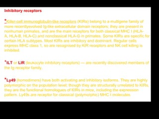 SANA ISAA SOULIMAN
Inhibitory receptors
*Killer-cell immunoglobulin-like receptors (KIRs) belong to a multigene family of
more recentlyevolved Ig-like extracellular domain receptors; they are present in
nonhuman primates, and are the main receptors for both classical MHC I (HLA-
A, HLA-B, HLA-C) and nonclassical HLA-G in primates. Some KIRs are specific for
certain HLA subtypes. Most KIRs are inhibitory and dominant. Regular cells
express MHC class 1, so are recognised by KIR receptors and NK cell killing is
inhibited.
*ILT or LIR (leukocyte inhibitory receptors) — are recently discovered members of
the Ig receptor family.
*Ly49 (homodimers) have both activating and inhibitory isoforms. They are highly
polymorphic on the population level; though they are structurally unrelated to KIRs,
they are the functional homologues of KIRs in mice, including the expression
pattern. Ly49s are receptor for classical (polymorphic) MHC I molecules
 