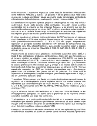 en la mitocondria. La granzima M produce cortes después de residuos alifáticos tales
como metionina, norleucina y leucina. ``La granzima H es una proteasa que hace cortes
después de residuos aromáticos y causa una muerte celular caracterizada por la rápida
externalización de fosfatidilserina, condensación nuclear y colapso celular``(10).
La identificación de ligandos lipídicos propios o autoantígenos ha sido muy difícil y
controversial. Como regla general, estos compuestos presentan menor potencia
comparados con la mayoría de los antígenos foráneos, y se propone que son los
responsables del desarrollo de las células iNKT en el timo, además de su homeostasis y
maduración en la periferia. Sin embargo, no ha sido posible demostrar que ninguno de
los antígenos propios se requiera para la diferenciación de las células iNKT.
El primer reporte de un antígeno lipídico estimulador de iNKT derivado de un patógeno
microbiano fue en el 2004 sobre un glicolípido derivado de Mycobacterium bovis llamado
PIM2 (fosfatidil-mioinositol-manósido 2). ``En el 2005 tres grupos independientes
reportaron un glicolípido específico activador de iNKT derivado de Sphingomonas spp,
identificado como GSL (glicoesfingolípido), que presenta variaciones según la especie
de bacteria en que se encuentre (GlcA-GSL-1, PBS-29, GalA-GSL-1, GSL-1’, GSL-3 y
GSL-4)`` (11).
Posteriormente se aislaron varios glicolípidos de Borrelia burgdorferi como: BbGL-I y
BbGL-II, tres esfingolípidos producidos por Bacteroides fragilis con gran homología con
el derivado sintético de αGalCer y una glicosilceramida (GSL-Bf717) que inhibe la
interacción αGalCer-CD1d-TCR, como mecanismo inmunomodulador para prevenir la
colitis inducida por oxazolona. También se identificó el glicolípido PI57, que proviene de
la bacteria gramnegativa Helicobacter pylori y protege a los ratones del desarrollo de
hiperreactividad de las vías respiratorias ocasionada por un alérgeno (AHR). ``Se han
encontrado agonistas de iNKT en bacterias grampositivas como Streptococcus
pneumoniae que contienen una glucosa en vez de galactosa. Por último, está la
asperamida B en la especie Aspergillus fumigatus (previamente reportada en A. niger) y
uno en Leishmania donovani.``(12).
``Las células NK representan una fuente importante de citoquinas que participan en la
regulación de la hematopoyesis y de la respuesta inmune; los factores solubles más
importantes que son secretados por las células NK son: IFN-γ, TNF-α, G-CSF, IL-4, IL-
5, IL-8, IL-10, quimoquinas como MIP-1α, MIP-1β, RANTES, MDC y linfotactina, y las a
defensinas``(13).
Algunos de estos factores son necesarios en la respuesta inicial de control de los
microorganismos patógenos, así como para la promoción de la respuesta inmune
adaptativa específica y de larga vida contra ellos.
``La importancia de la participación de los linfocitos NK en la respuesta inmune se ha
demostrado por defectos genéticos que conllevan deficiencias de estas células y que
incluyen tanto deficiencias exclusivas de los linfocitos NK como aquellas que hacen parte
de un defecto inmunológico más generalizado``(14).
En el grupo de deficiencias exclusivas de linfocitos NK se han reportado algunos casos
de deficiencias absolutas, las cuales se definen por la ausencia absoluta y persistente
 