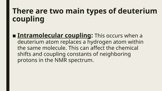 There are two main types of deuterium
coupling
■ Intramolecular coupling: This occurs when a
deuterium atom replaces a hydrogen atom within
the same molecule. This can affect the chemical
shifts and coupling constants of neighboring
protons in the NMR spectrum.
 