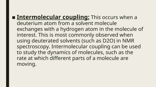 ■ Intermolecular coupling: This occurs when a
deuterium atom from a solvent molecule
exchanges with a hydrogen atom in the molecule of
interest. This is most commonly observed when
using deuterated solvents (such as D2O) in NMR
spectroscopy. Intermolecular coupling can be used
to study the dynamics of molecules, such as the
rate at which different parts of a molecule are
moving.
 