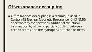 Off-resonance decoupling
■ Off-resonance decoupling is a technique used in
Carbon-13 Nuclear Magnetic Resonance (C-13 NMR)
spectroscopy that provides additional structural
information by allowing partial coupling between
carbon atoms and the hydrogens attached to them.
 