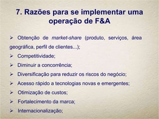 7. Razões para se implementar uma
operação de F&A
 Obtenção de market-share (produto, serviços, área
geográfica, perfil de clientes...);
 Competitividade;
 Diminuir a concorrência;
 Diversificação para reduzir os riscos do negócio;
 Acesso rápido a tecnologias novas e emergentes;
 Otimização de custos;
 Fortalecimento da marca;
 Internacionalização;
 