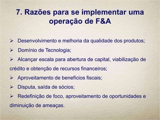 7. Razões para se implementar uma
operação de F&A
 Desenvolvimento e melhoria da qualidade dos produtos;
 Domínio de Tecnologia;
 Alcançar escala para abertura de capital, viabilização de
crédito e obtenção de recursos financeiros;
 Aproveitamento de benefícios fiscais;
 Disputa, saída de sócios;
 Redefinição de foco, aproveitamento de oportunidades e
diminuição de ameaças.
 