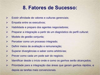 8. Fatores de Sucesso:
 Existir afinidade de valores e culturas gerenciais;
 Empatia entre os executivos;
 Habilidade e preparo dos agentes negociadores;
 Preparar a integração a partir de um diagnóstico do perfil cultural;
 Modelo de gestão conjunta;
 Perceber como um processo integrado;
 Definir meios de avaliação e remuneração;
 Superar divergências e saber como arbitrá-las;
 Prever como cada um pode sair do negócio;
 Identificar desde o início onde e como os ganhos serão alcançados;
 Prioridade para a integração das áreas que geram ganhos rápidos, e
depois as tarefas mais convencionais.
 