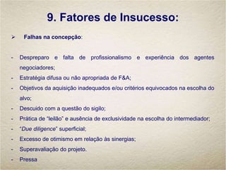 9. Fatores de Insucesso:
 Falhas na concepção:
- Despreparo e falta de profissionalismo e experiência dos agentes
negociadores;
- Estratégia difusa ou não apropriada de F&A;
- Objetivos da aquisição inadequados e/ou critérios equivocados na escolha do
alvo;
- Descuido com a questão do sigilo;
- Prática de “leilão” e ausência de exclusividade na escolha do intermediador;
- “Due diligence” superficial;
- Excesso de otimismo em relação às sinergias;
- Superavaliação do projeto.
- Pressa
 