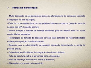 Falhas na manutenção:
– Muita dedicação na pré-aquisição e pouco no planejamento da transação, transição
e integração da pós-aquisição;
–Falta de comunicação clara com os públicos internos e externos (atenção especial
no caso das S/A de capital aberto);
– Pouca atenção à carteira de clientes existentes para se dedicar mais as novas
oportunidades mapeadas;
– Postergação da tomada de decisões por não estar definidas as responsabilidades
na fase pós-aquisição. Conflitos internos;
– Descuido com a administração de pessoal, causando desmotivação e perda de
pessoal chave;
– Subestimar as dificuldades de integração de culturas distintas;
– Falta de estrutura efetiva e apropriada para a integração;
– Falta de liderança reconhecida, visível e acessível;
– Má gestão do processo pós-aquisição.
 