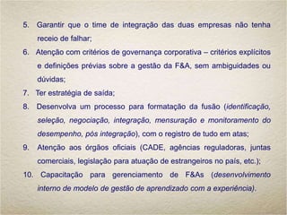5. Garantir que o time de integração das duas empresas não tenha
receio de falhar;
6. Atenção com critérios de governança corporativa – critérios explícitos
e definições prévias sobre a gestão da F&A, sem ambiguidades ou
dúvidas;
7. Ter estratégia de saída;
8. Desenvolva um processo para formatação da fusão (identificação,
seleção, negociação, integração, mensuração e monitoramento do
desempenho, pós integração), com o registro de tudo em atas;
9. Atenção aos órgãos oficiais (CADE, agências reguladoras, juntas
comerciais, legislação para atuação de estrangeiros no país, etc.);
10. Capacitação para gerenciamento de F&As (desenvolvimento
interno de modelo de gestão de aprendizado com a experiência).
 