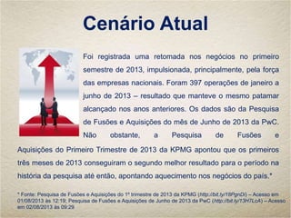 Cenário Atual
Foi registrada uma retomada nos negócios no primeiro
semestre de 2013, impulsionada, principalmente, pela força
das empresas nacionais. Foram 397 operações de janeiro a
junho de 2013 – resultado que manteve o mesmo patamar
alcançado nos anos anteriores. Os dados são da Pesquisa
de Fusões e Aquisições do mês de Junho de 2013 da PwC.
Não obstante, a Pesquisa de Fusões e
Aquisições do Primeiro Trimestre de 2013 da KPMG apontou que os primeiros
três meses de 2013 conseguiram o segundo melhor resultado para o período na
história da pesquisa até então, apontando aquecimento nos negócios do país.*
* Fonte: Pesquisa de Fusões e Aquisições do 1º trimestre de 2013 da KPMG (http://bit.ly/18PgnDi) – Acesso em
01/08/2013 às 12:19; Pesquisa de Fusões e Aquisições de Junho de 2013 da PwC (http://bit.ly/13H7LcA) – Acesso
em 02/08/2013 às 09:29
 