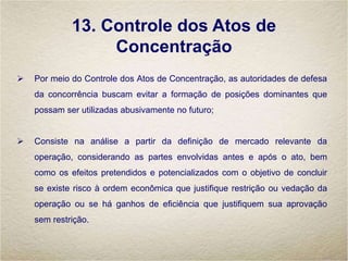 13. Controle dos Atos de
Concentração
 Por meio do Controle dos Atos de Concentração, as autoridades de defesa
da concorrência buscam evitar a formação de posições dominantes que
possam ser utilizadas abusivamente no futuro;
 Consiste na análise a partir da definição de mercado relevante da
operação, considerando as partes envolvidas antes e após o ato, bem
como os efeitos pretendidos e potencializados com o objetivo de concluir
se existe risco à ordem econômica que justifique restrição ou vedação da
operação ou se há ganhos de eficiência que justifiquem sua aprovação
sem restrição.
 