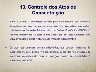 13. Controle dos Atos de
Concentração
 A Lei 12.529/2011 estabelece sistema prévio de controle das Fusões e
Aquisições, no qual as partes envolvidas em operações que exijam
submissão ao Conselho Administrativo de Defesa Econômica (CADE) só
poderão implementá-las após a sua aprovação por este Conselho, sob
pena de nulidade, multa e abertura de processo administrativo
 Os atos, sob qualquer forma manifestados, que possam limitar ou de
qualquer forma prejudicar a livre concorrência, ou resultar na dominação de
mercados relevantes de bens ou serviços, devem ser submetidos à
apreciação do CADE;
 