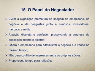 15. O Papel do Negociador
 Evitar a exposição prematura da imagem do empresário, do
negócio e de desgastes junto a curiosos, investidores,
mercado e mídia;
 Atuação discreta e confiável, preservando a empresa de
exposição interna e externa;
 Libera o empresário para administrar o negócio e a venda ao
mesmo tempo;
 Não gera conflito de interesses entre os próprios sócios;
 Proporciona tempo para reflexão;
 