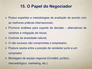 15. O Papel do Negociador
 Possui expertise e metodologias de avaliação de acordo com
as melhores práticas internacionais;
 Promove análises para suporte de decisão – alternativas de
cenários e mitigação de riscos;
 Controle da ansiedade natural;
 O não sucesso não compromete o empresário;
 Postura neutra entre a posição de vendedor junto a um
comprador.
 Montagem de equipe negocial (Contábil, jurídico,
mercadológico, marketing, etc.)
 