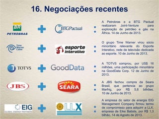 16. Negociações recentes
:
:
:
:
A Petrobras e a BTG Pactual
realizaram Joint-Venture para
exploração de petróleo e gás na
África. 14 de Junho de 2013.
O grupo Time Warner virou sócio
minoritário relevante do Esporte
Interativo, rede de televisão dedicada
ao esporte. 10 de Junho de 2013.
A TOTVS comprou, por US$ 16
milhões, uma participação minoritária
na GoodData Corp. 12 de Junho de
2013.
A JBS fechou compra da Seara
Brasil, que pertencia ao grupo
Marfrig, por R$ 5,8 bilhões.
10 de Junho de 2013.
:
A empresa do setor de energia EIG
Management Company firmou termo
de compromisso para adquirir a LLX,
empresa de Eike Batista, por R$ 1,3
bilhão. 14 de Agosto de 2013.
 