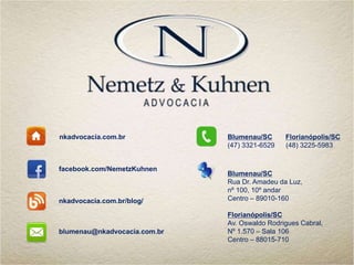 nkadvocacia.com.br
facebook.com/NemetzKuhnen
nkadvocacia.com.br/blog/
blumenau@nkadvocacia.com.br
Blumenau/SC Florianópolis/SC
(47) 3321-6529 (48) 3225-5983
Blumenau/SC
Rua Dr. Amadeu da Luz,
nº 100, 10º andar
Centro – 89010-160
Florianópolis/SC
Av. Oswaldo Rodrigues Cabral,
Nº 1.570 – Sala 106
Centro – 88015-710
 