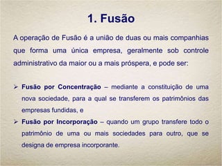 1. Fusão
A operação de Fusão é a união de duas ou mais companhias
que forma uma única empresa, geralmente sob controle
administrativo da maior ou a mais próspera, e pode ser:
 Fusão por Concentração – mediante a constituição de uma
nova sociedade, para a qual se transferem os patrimônios das
empresas fundidas, e
 Fusão por Incorporação – quando um grupo transfere todo o
patrimônio de uma ou mais sociedades para outro, que se
designa de empresa incorporante.
 