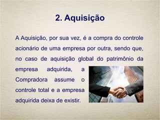 2. Aquisição
A Aquisição, por sua vez, é a compra do controle
acionário de uma empresa por outra, sendo que,
no caso de aquisição global do patrimônio da
empresa adquirida, a
Compradora assume o
controle total e a empresa
adquirida deixa de existir.
 
