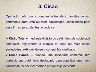 3. Cisão
Operação pela qual a companhia transfere parcelas de seu
patrimônio para uma ou mais sociedades, constituídas para
esse fim ou já existentes, e pode ser:
 Cisão Total – mediante divisão do patrimônio da sociedade
comercial, objetivando a criação de uma ou mais novas
sociedades, extinguindo-se a companhia cindida; e
 Cisão Parcial – quando uma sociedade comercial tem
parte de seu patrimônio destacado para constituir uma nova
sociedade ou ser incorporada por outra já existente.
 