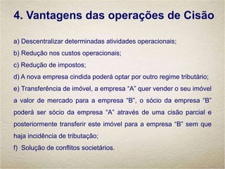 4. Vantagens das operações de Cisão
a) Descentralizar determinadas atividades operacionais;
b) Redução nos custos operacionais;
c) Redução de impostos;
d) A nova empresa cindida poderá optar por outro regime tributário;
e) Transferência de imóvel, a empresa “A” quer vender o seu imóvel
a valor de mercado para a empresa “B”, o sócio da empresa “B”
poderá ser sócio da empresa “A” através de uma cisão parcial e
posteriormente transferir este imóvel para a empresa “B” sem que
haja incidência de tributação;
f) Solução de conflitos societários.
 