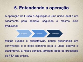 6. Entendendo a operação
A operação de Fusão & Aquisição é uma união ideal e um
casamento para sempre, seguindo o mesmo ciclo
tradicional:
Muitas ilusões e expectativas, pouca experiência em
convivência e o difícil caminho para a união estável e
sustentável. E nesse sentido, também todos os processos
de F&A são únicos.
Namoro Noivado Casamento
 