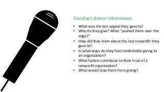 Conduct donor interviews
• What was the last appeal they gave to?
• Why do they give? What “pushed them over the
edge?”
• How did they learn about the last nonprofit they
gave to?
• In what ways do they feel comfortable giving to
an organization?
• What factors contribute to their trust of a
nonprofit organization?
• What would stop them from giving?
 