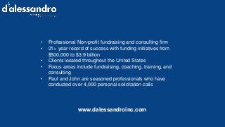 • Professional Non-profit fundraising and consulting firm
• 21+ year record of success with funding initiatives from
$500,000 to $3.9 billion
• Clients located throughout the United States
• Focus areas include fundraising, coaching, training, and
consulting
• Paul and John are seasoned professionals who have
conducted over 4,000 personal solicitation calls
www.dalessandroinc.com
 